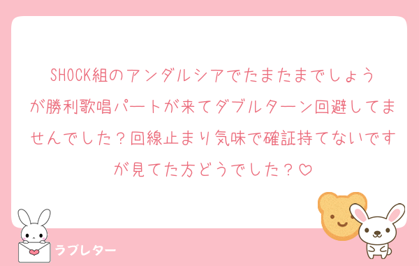 SHOCK組のアンダルシアでたまたまでしょうが勝利歌唱パートが来てダブルターン回避してませんでした？回線止まり気味で確証持てないですが見てた方どうでした？