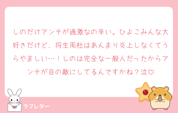 しのだけアンチが過激なの辛い。ひよこみんな大好きだけど、将生周杜はあんまり炎上しなくてうらやましい…！しのは完全な一般人だったからアンチが目の敵にしてるんですかね？泣