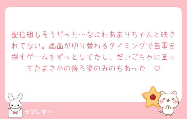 配信組もそうだった…なにわあまりちゃんと映されてない。画面が切り替わるタイミングで自軍を探すゲームをずっとしてたし、だいごちゃに至ってたまさかの後ろ姿のみのもあった🥲