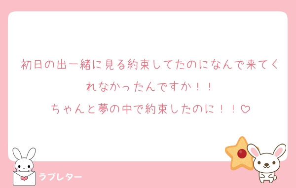 初日の出一緒に見る約束してたのになんで来てくれなかったんですか！！
ちゃんと夢の中で約束したのに！！