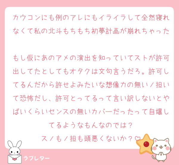 カウコンにも例のアレにもイライラして全然寝れなくて私の北斗もちもち初夢計画が崩れちゃった
もし仮にあのアメの演出を知っていてストが許可出してたとしてもオタクは文句言うだろ。許可してるんだから許せよみたいな想像力の無いノ担いて恐怖だし、許可とってるって言い訳しないとやばいくらいセンスの無いカバーだったって自爆してるようなもんなのでは？
スノもノ担も頭悪くないか？