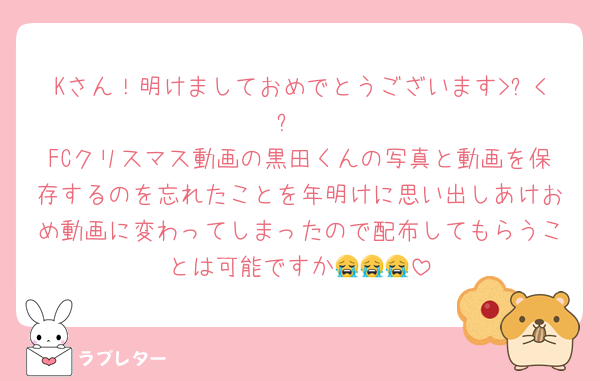 Kさん！明けましておめでとうございます>⩊<✨
FCクリスマス動画の黒田くんの写真と動画を保存するのを忘れたことを年明けに思い出しあけおめ動画に変わってしまったので配布してもらうことは可能ですか😭😭😭