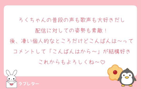 ろくちゃんの普段の声も歌声も大好きだし
配信に対しての姿勢も素敵！
後、凄い個人的なところだけどこんばんは～ってコメントして「こんばんはから～」が結構好き
これからもよろしくね～