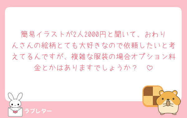 簡易イラストが2人2000円と聞いて、おわりんさんの絵柄とても大好きなので依頼したいと考えてるんですが、複雑な服装の場合オプション料金とかはありますでしょうか？🥲
