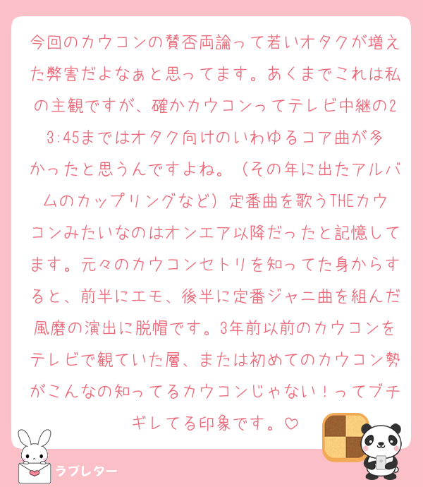 今回のカウコンの賛否両論って若いオタクが増えた弊害だよなぁと思ってます。あくまでこれは私の主観ですが、確かカウコンってテレビ中継の23:45まではオタク向けのいわゆるコア曲が多かったと思うんですよね。（その年に出たアルバムのカップリングなど）定番曲を歌うTHEカウコンみたいなのはオンエア以降だったと記憶してます。元々のカウコンセトリを知ってた身からすると、前半にエモ、後半に定番ジャニ曲を組んだ風磨の演出に脱帽です。3年前以前のカウコンをテレビで観ていた層、または初めてのカウコン勢がこんなの知ってるカウコンじゃない！ってブチギレてる印象です。
