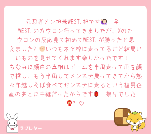 元忍者メン担兼WEST.担です🙋🏻‍♀️
WEST.のカウコン行ってきましたが、Xのカウコンの反応見て初めてWEST.が勝ったと思えました✊🏻いつもネタ枠に走ってるけど結局いいものを見せてくれます楽しかったです！
ちなみに顔白の真相はドームを半周走って雨を顔で探し、もう半周してメンステ戻ってきてから熱々年越しそば食べてセンステに走るという福男企画のあとに中継だったからです🫵🏻祭りでした🏮👘✨