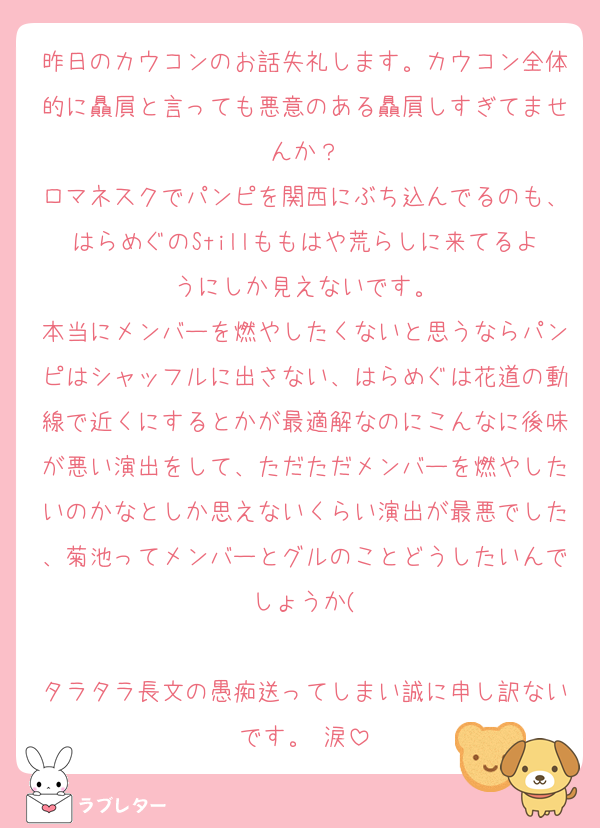 昨日のカウコンのお話失礼します。カウコン全体的に贔屓と言っても悪意のある贔屓しすぎてませんか？
ロマネスクでパンピを関西にぶち込んでるのも、はらめぐのStillももはや荒らしに来てるようにしか見えないです。
本当にメンバーを燃やしたくないと思うならパンピはシャッフルに出さない、はらめぐは花道の動線で近くにするとかが最適解なのにこんなに後味が悪い演出をして、ただただメンバーを燃やしたいのかなとしか思えないくらい演出が最悪でした、菊池ってメンバーとグルのことどうしたいんでしょうか(

タラタラ長文の愚痴送ってしまい誠に申し訳ないです。 涙