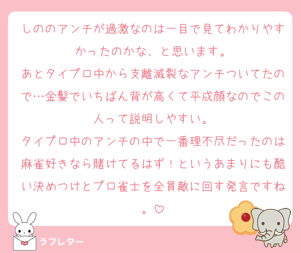 しののアンチが過激なのは一目で見てわかりやすかったのかな、と思います。
あとタイプロ中から支離滅裂なアンチついてたので…金髪でいちばん背が高くて平成顔なのでこの人って説明しやすい。
タイプロ中のアンチの中で一番理不尽だったのは麻雀好きなら賭けてるはず！というあまりにも酷い決めつけとプロ雀士を全員敵に回す発言ですね。