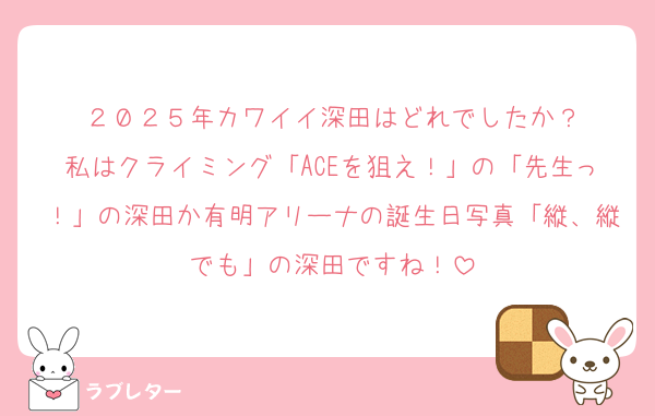 ２０２５年カワイイ深田はどれでしたか？
私はクライミング「ACEを狙え！」の「先生っ！」の深田か有明アリーナの誕生日写真「縦、縦でも」の深田ですね！