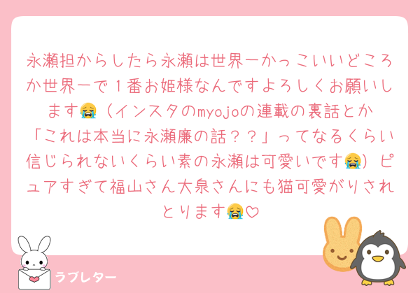 永瀬担からしたら永瀬は世界一かっこいいどころか世界一で１番お姫様なんですよろしくお願いします😭（インスタのmyojoの連載の裏話とか「これは本当に永瀬廉の話？？」ってなるくらい信じられないくらい素の永瀬は可愛いです😭）ピュアすぎて福山さん大泉さんにも猫可愛がりされとります😭