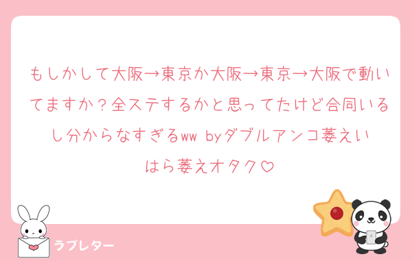 もしかして大阪→東京か大阪→東京→大阪で動いてますか？全ステするかと思ってたけど合同いるし分からなすぎるww byダブルアンコ萎えいはら萎えオタク