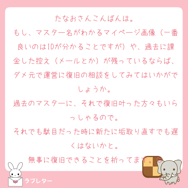 たなおさんこんばんは。
もし、マスター名がわかるマイページ画像（一番良いのはIDが分かることですが）や、過去に課金した控え（メールとか）が残っているならば、ダメ元で運営に復旧の相談をしてみてはいかがでしょうか。
過去のマスターに、それで復旧叶った方々もいらっしゃるので。
それでも駄目だった時に新たに垢取り直すでも遅くはないかと。
無事に復旧できることを祈ってます。