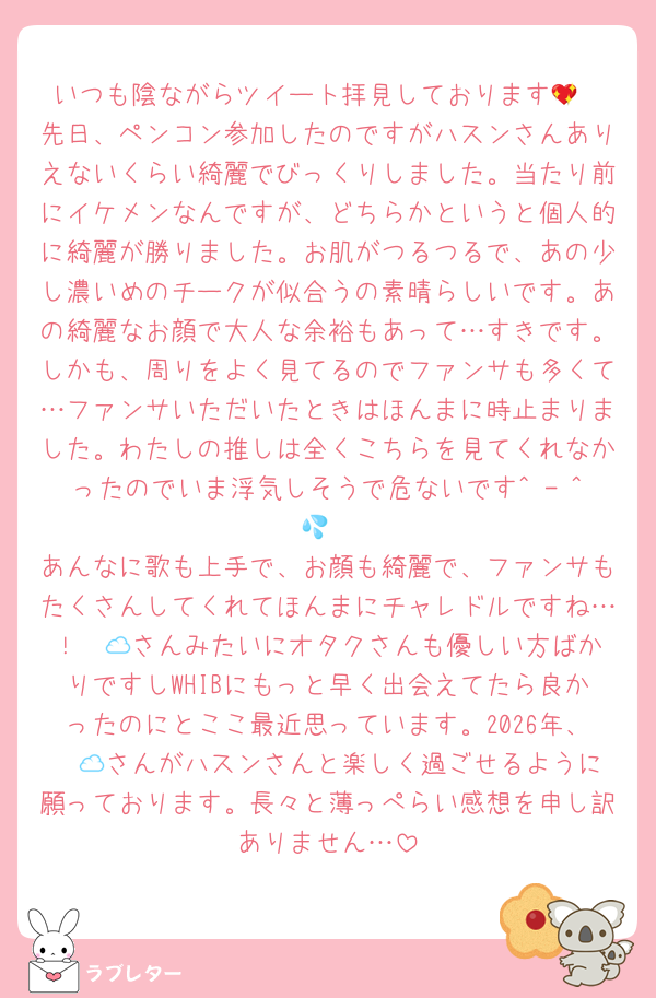 いつも陰ながらツイート拝見しております💖
先日、ペンコン参加したのですがハスンさんありえないくらい綺麗でびっくりしました。当たり前にイケメンなんですが、どちらかというと個人的に綺麗が勝りました。お肌がつるつるで、あの少し濃いめのチークが似合うの素晴らしいです。あの綺麗なお顔で大人な余裕もあって…すきです。しかも、周りをよく見てるのでファンサも多くて…ファンサいただいたときはほんまに時止まりました。わたしの推しは全くこちらを見てくれなかったのでいま浮気しそうで危ないです^ - ^💦
あんなに歌も上手で、お顔も綺麗で、ファンサもたくさんしてくれてほんまにチャレドルですね…！☁️🍀さんみたいにオタクさんも優しい方ばかりですしWHIBにもっと早く出会えてたら良かったのにとここ最近思っています。2026年、☁️🍀さんがハスンさんと楽しく過ごせるように願っております。長々と薄っぺらい感想を申し訳ありません…