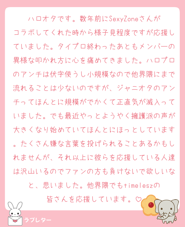 ハロオタです。数年前にSexyZoneさんがコラボしてくれた時から様子見程度ですが応援していました。タイプロ終わったあともメンバーの異様な叩かれ方に心を痛めてきました。ハロプロのアンチは伏字使うし小規模なので他界隈にまで流れることは少ないのですが、ジャニオタのアンチってほんとに規模がでかくて正直気が滅入っていました。でも最近やっとようやく擁護派の声が大きくなり始めていてほんとにほっとしています。たくさん嫌な言葉を投げられることあるかもしれませんが、それ以上に彼らを応援している人達は沢山いるのでファンの方も負けないで欲しいなと、思いました。他界隈でもtimeleszの皆さんを応援しています。