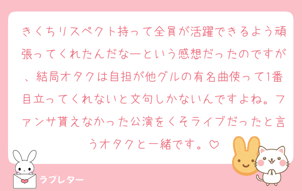 きくちリスペクト持って全員が活躍できるよう頑張ってくれたんだなーという感想だったのですが、結局オタクは自担が他グルの有名曲使って1番目立ってくれないと文句しかないんですよね。ファンサ貰えなかった公演をくそライブだったと言うオタクと一緒です。