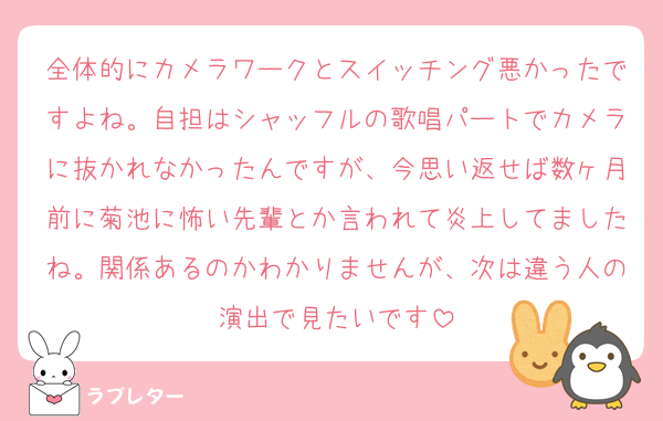 全体的にカメラワークとスイッチング悪かったですよね。自担はシャッフルの歌唱パートでカメラに抜かれなかったんですが、今思い返せば数ヶ月前に菊池に怖い先輩とか言われて炎上してましたね。関係あるのかわかりませんが、次は違う人の演出で見たいです