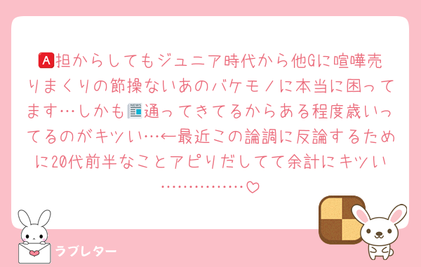 🅰️担からしてもジュニア時代から他Gに喧嘩売りまくりの節操ないあのバケモノに本当に困ってます…しかも📰通ってきてるからある程度歳いってるのがキツい…←最近この論調に反論するために20代前半なことアピりだしてて余計にキツい……………