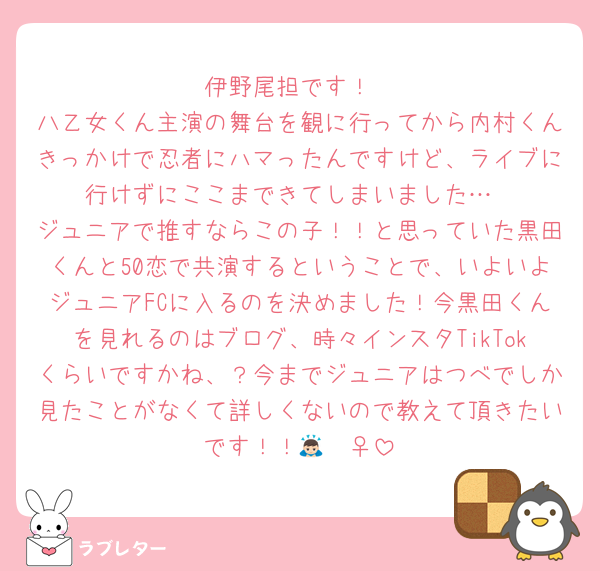 伊野尾担です！
八乙女くん主演の舞台を観に行ってから内村くんきっかけで忍者にハマったんですけど、ライブに行けずにここまできてしまいました…
ジュニアで推すならこの子！！と思っていた黒田くんと50恋で共演するということで、いよいよジュニアFCに入るのを決めました！今黒田くんを見れるのはブログ、時々インスタTikTokくらいですかね、？今までジュニアはつべでしか見たことがなくて詳しくないので教えて頂きたいです！！🙇🏻‍♀️