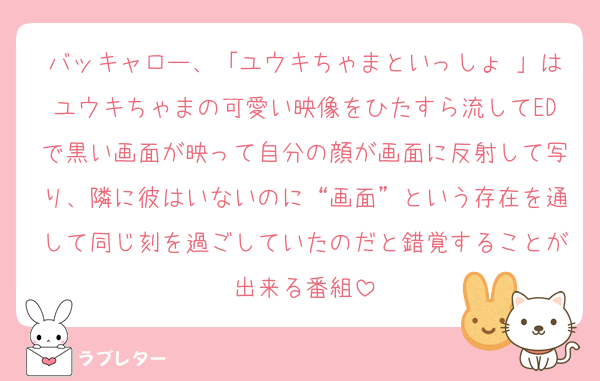 バッキャロー、「ユウキちゃまといっしょ♡」はユウキちゃまの可愛い映像をひたすら流してEDで黒い画面が映って自分の顔が画面に反射して写り、隣に彼はいないのに“画面”という存在を通して同じ刻を過ごしていたのだと錯覚することが出来る番組