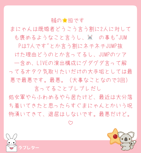 ㍻の🌟担です
まにゃんは既婚者どうこう言う割に2人に対しても褒めるようなこと言うし、🐰🩵の事も"JUMPは7人です"とか言う割にネチネチJUMP抜けた理由どうのとか言ってるし、JUMPのツアー含め、LIVEの演出構成にグダグダ言って解ってるオタク気取りたいだけの大手垢としては最悪で最悪です。最悪。（大事なことなので3回）言ってることブレブレだし
処女軍やらふわめるやら居たけど、最近は大分落ち着いてきたと思ったらすぐまにゃんとかいう呪物湧いてきて、退屈はしないです。最悪だけど。