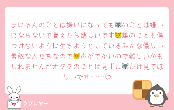 まにゃんのことは嫌いになっても🐺のことは嫌いにならないで貰えたら嬉しいです😿誰のことも傷つけないように生きようとしているみんな優しい素敵な人たちなので😿声がでかいので難しいかもしれませんがオタクのことは見ずに🐺だけ見てほしいです……