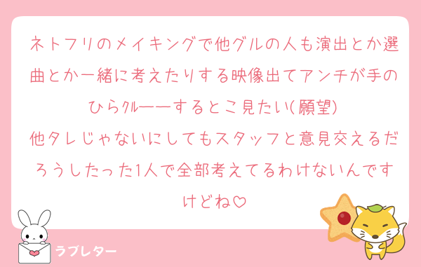 ネトフリのメイキングで他グルの人も演出とか選曲とか一緒に考えたりする映像出てアンチが手のひらｸﾙーーするとこ見たい(願望)
他タレじゃないにしてもスタッフと意見交えるだろうしたった1人で全部考えてるわけないんですけどね