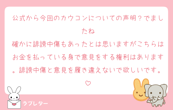 公式から今回のカウコンについての声明？でましたね
確かに誹謗中傷もあったとは思いますがこちらはお金を払っている身で意見をする権利はあります。誹謗中傷と意見を履き違えないで欲しいです。