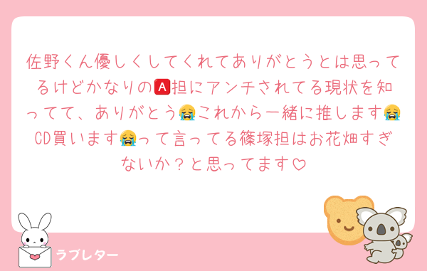 佐野くん優しくしてくれてありがとうとは思ってるけどかなりの🅰️担にアンチされてる現状を知ってて、ありがとう😭これから一緒に推します😭CD買います😭って言ってる篠塚担はお花畑すぎないか？と思ってます