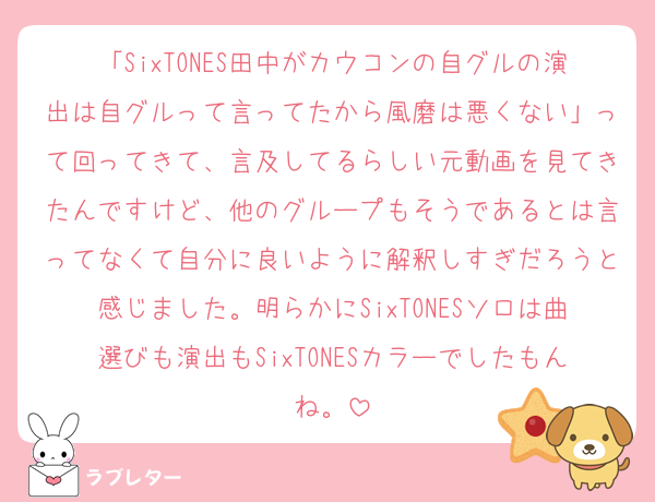 「SixTONES田中がカウコンの自グルの演出は自グルって言ってたから風磨は悪くない」って回ってきて、言及してるらしい元動画を見てきたんですけど、他のグループもそうであるとは言ってなくて自分に良いように解釈しすぎだろうと感じました。明らかにSixTONESソロは曲選びも演出もSixTONESカラーでしたもんね。