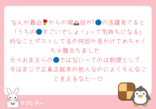 なんか最近🌹からの現🕰担が｢🔵の活躍見てると｢うちの🔵すごいでしょ！｣って気持ちになる｣的なことポストしてるの何回か見かけてめちゃくちゃ腹立ちました
元々おまえらの🔵ではないってのは前提として、今はまじで正真正銘赤の他人なのによくそんなこと言えるなと…