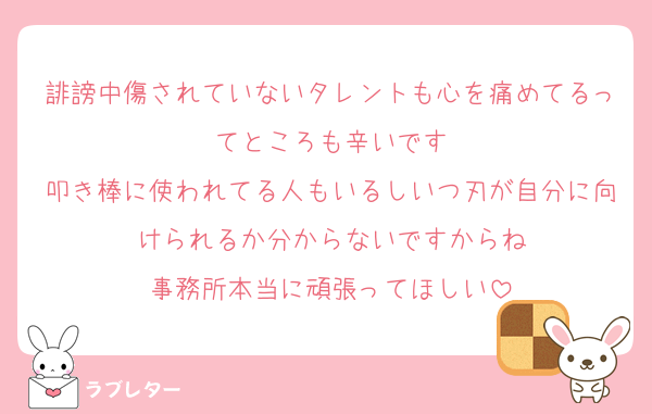 誹謗中傷されていないタレントも心を痛めてるってところも辛いです
叩き棒に使われてる人もいるしいつ刃が自分に向けられるか分からないですからね
事務所本当に頑張ってほしい