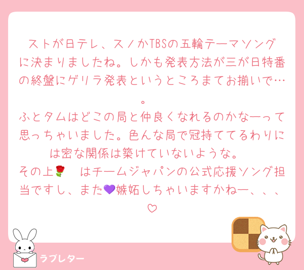 ストが日テレ、スノかTBSの五輪テーマソングに決まりましたね。しかも発表方法が三が日特番の終盤にゲリラ発表というところまてお揃いで…。
ふとタムはどこの局と仲良くなれるのかなーって思っちゃいました。色んな局で冠持ててるわりには密な関係は築けていないような。
その上🌹🟦はチームジャパンの公式応援ソング担当ですし、また💜嫉妬しちゃいますかねー、、、