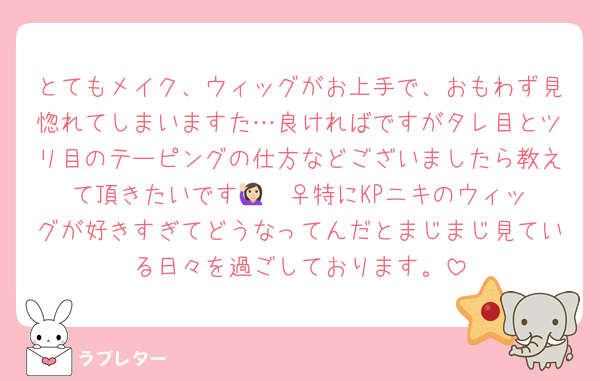 とてもメイク、ウィッグがお上手で、おもわず見惚れてしまいますた…良ければですがタレ目とツリ目のテーピングの仕方などございましたら教えて頂きたいです🙋🏻‍♀️特にKPニキのウィッグが好きすぎてどうなってんだとまじまじ見ている日々を過ごしております。