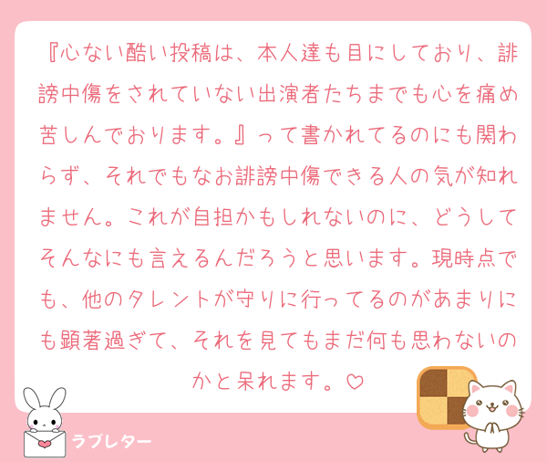 『心ない酷い投稿は、本人達も目にしており、誹謗中傷をされていない出演者たちまでも心を痛め苦しんでおります。』って書かれてるのにも関わらず、それでもなお誹謗中傷できる人の気が知れません。これが自担かもしれないのに、どうしてそんなにも言えるんだろうと思います。現時点でも、他のタレントが守りに行ってるのがあまりにも顕著過ぎて、それを見てもまだ何も思わないのかと呆れます。