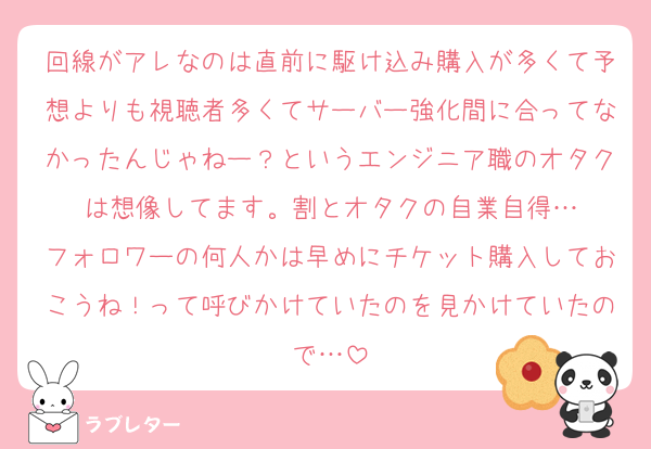 回線がアレなのは直前に駆け込み購入が多くて予想よりも視聴者多くてサーバー強化間に合ってなかったんじゃねー？というエンジニア職のオタクは想像してます。割とオタクの自業自得…
フォロワーの何人かは早めにチケット購入しておこうね！って呼びかけていたのを見かけていたので…