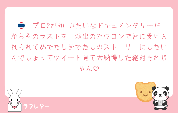 🇹🇭プロ2がROTみたいなドキュメンタリーだからそのラストを🟣演出のカウコンで皆に受け入れられてめでたしめでたしのストーリーにしたいんでしょってツイート見て大納得した絶対それじゃん