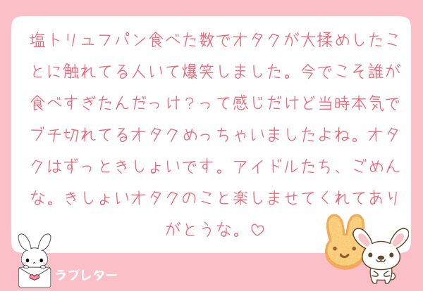 塩トリュフパン食べた数でオタクが大揉めしたことに触れてる人いて爆笑しました。今でこそ誰が食べすぎたんだっけ？って感じだけど当時本気でブチ切れてるオタクめっちゃいましたよね。オタクはずっときしょいです。アイドルたち、ごめんな。きしょいオタクのこと楽しませてくれてありがとうな。