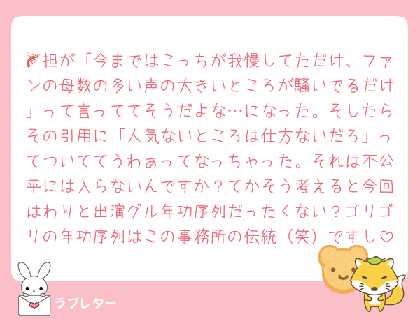 🦐担が「今まではこっちが我慢してただけ、ファンの母数の多い声の大きいところが騒いでるだけ」って言っててそうだよな…になった。そしたらその引用に「人気ないところは仕方ないだろ」ってついててうわぁってなっちゃった。それは不公平には入らないんですか？てかそう考えると今回はわりと出演グル年功序列だったくない？ゴリゴリの年功序列はこの事務所の伝統（笑）ですし