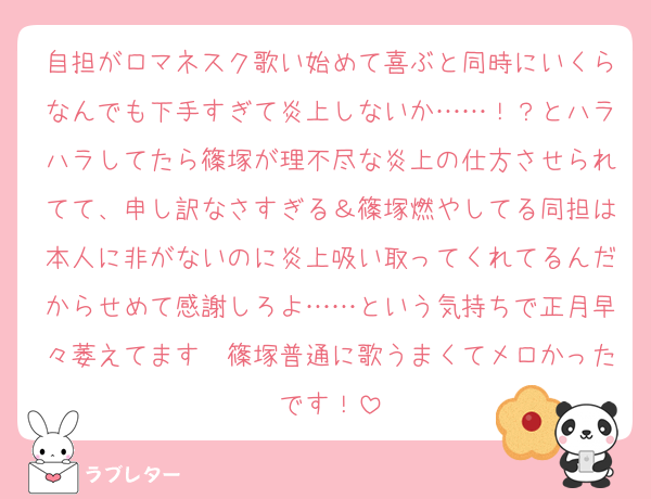 自担がロマネスク歌い始めて喜ぶと同時にいくらなんでも下手すぎて炎上しないか……！？とハラハラしてたら篠塚が理不尽な炎上の仕方させられてて、申し訳なさすぎる＆篠塚燃やしてる同担は本人に非がないのに炎上吸い取ってくれてるんだからせめて感謝しろよ……という気持ちで正月早々萎えてます　篠塚普通に歌うまくてメロかったです！
