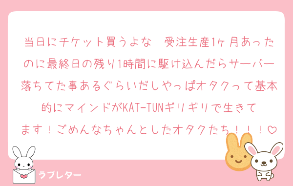 当日にチケット買うよな〜受注生産1ヶ月あったのに最終日の残り1時間に駆け込んだらサーバー落ちてた事あるぐらいだしやっぱオタクって基本的にマインドがKAT-TUNギリギリで生きてます！ごめんなちゃんとしたオタクたち！！！
