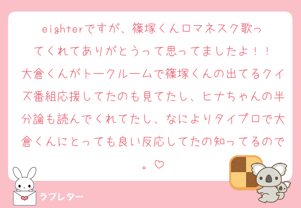 eighterですが、篠塚くんロマネスク歌ってくれてありがとうって思ってましたよ！！
大倉くんがトークルームで篠塚くんの出てるクイズ番組応援してたのも見てたし、ヒナちゃんの半分論も読んでくれてたし、なによりタイプロで大倉くんにとっても良い反応してたの知ってるので。