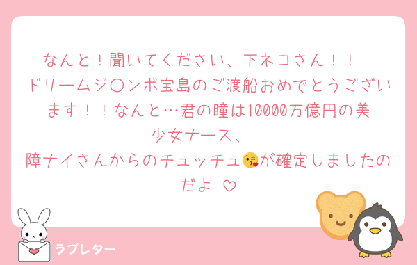 なんと！聞いてください、下ネコさん！！
ドリームジ○ンボ宝島のご渡船おめでとうございます！！なんと…君の瞳は10000万億円の美少女ナース、
障ナイさんからのチュッチュ😘が確定しましたのだよ♡