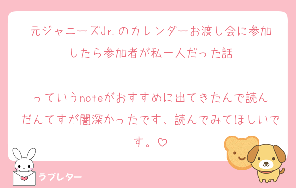 元ジャニーズJr.のカレンダーお渡し会に参加したら参加者が私一人だった話

っていうnoteがおすすめに出てきたんで読んだんてすが闇深かったです、読んでみてほしいです。