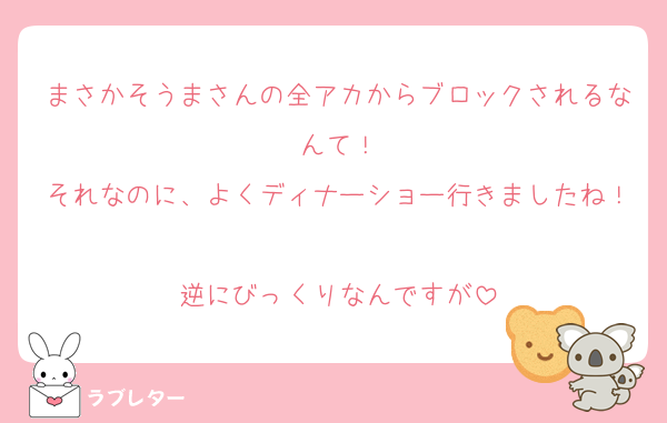 まさかそうまさんの全アカからブロックされるなんて！
それなのに、よくディナーショー行きましたね！
逆にびっくりなんですが