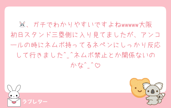 🐰、ガチでわかりやすいですよねwwwww大阪初日スタンド三塁側に入り見てましたが、アンコールの時にネムボ持ってるネペンにしっかり反応して行きました^_^ネムボ禁止とか関係ないのかな^_^