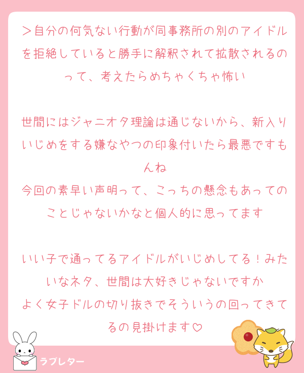 ＞自分の何気ない行動が同事務所の別のアイドルを拒絶していると勝手に解釈されて拡散されるのって、考えたらめちゃくちゃ怖い

世間にはジャニオタ理論は通じないから、新入りいじめをする嫌なやつの印象付いたら最悪ですもんね
今回の素早い声明って、こっちの懸念もあってのことじゃないかなと個人的に思ってます

いい子で通ってるアイドルがいじめしてる！みたいなネタ、世間は大好きじゃないですか
よく女子ドルの切り抜きでそういうの回ってきてるの見掛けます