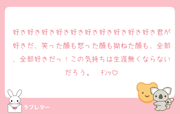 好き好き好き好き好き好き好き好き好き好き君が好きだ、笑った顔も怒った顔も拗ねた顔も、全部、全部好きだっ！この気持ちは生涯無くならないだろう。☎ﾁﾝｯ