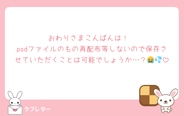 おわりさまこんばんは！
psdファイルのもの再配布等しないので保存させていただくことは可能でしょうか…？😭💦