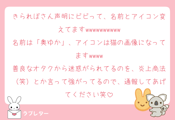 きられぼさん声明にビビって、名前とアイコン変えてますwwwwwwwwww
名前は「奥ゆか」、アイコンは猫の画像になってますwwww
善良なオタクから迷惑がられてるのを、炎上商法（笑）とか言って強がってるので、通報してあげてください笑