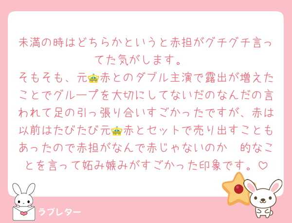 未満の時はどちらかというと赤担がグチグチ言ってた気がします。
そもそも、元👑赤とのダブル主演で露出が増えたことでグループを大切にしてないだのなんだの言われて足の引っ張り合いすごかったですが、赤は以前はたびたび元👑赤とセットで売り出すこともあったので赤担がなんで赤じゃないのか〜的なことを言って妬み嫉みがすごかった印象です。